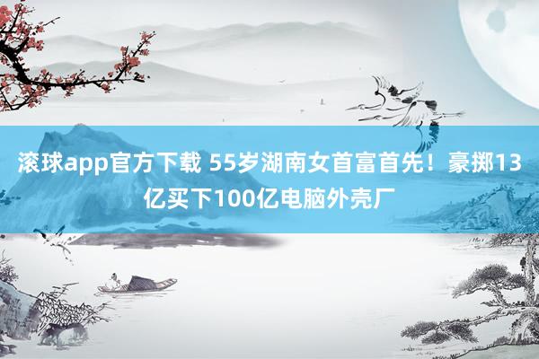 滚球app官方下载 55岁湖南女首富首先！豪掷13亿买下100亿电脑外壳厂