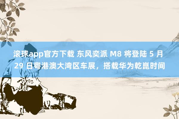 滚球app官方下载 东风奕派 M8 将登陆 5 月 29 日粤港澳大湾区车展，搭载华为乾崑时间