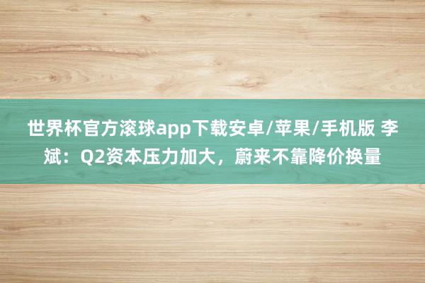 世界杯官方滚球app下载安卓/苹果/手机版 李斌：Q2资本压力加大，蔚来不靠降价换量