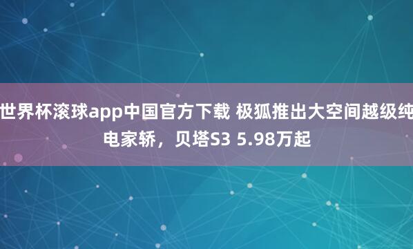 世界杯滚球app中国官方下载 极狐推出大空间越级纯电家轿，贝塔S3 5.98万起
