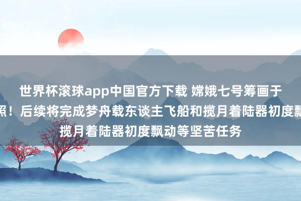 世界杯滚球app中国官方下载 嫦娥七号筹画于下半年择机辐照！后续将完成梦舟载东谈主飞船和揽月着陆器初度飘动等坚苦任务