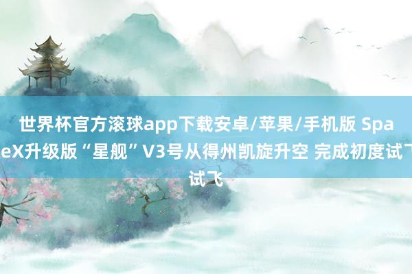 世界杯官方滚球app下载安卓/苹果/手机版 SpaceX升级版“星舰”V3号从得州凯旋升空 完成初度试飞