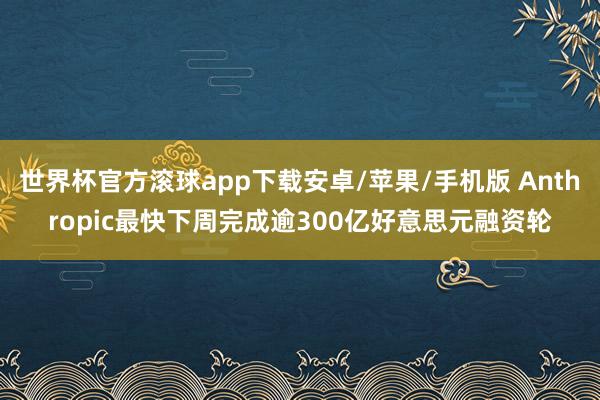 世界杯官方滚球app下载安卓/苹果/手机版 Anthropic最快下周完成逾300亿好意思元融资轮