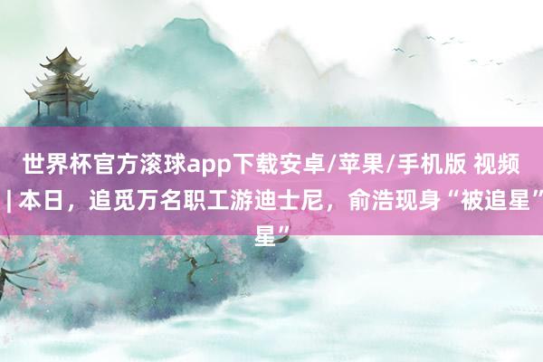 世界杯官方滚球app下载安卓/苹果/手机版 视频 | 本日，追觅万名职工游迪士尼，俞浩现身“被追星”