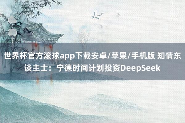 世界杯官方滚球app下载安卓/苹果/手机版 知情东谈主士：宁德时间计划投资DeepSeek