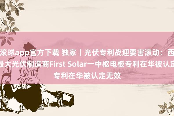 滚球app官方下载 独家｜光伏专利战迎要害滚动：西半球最大光伏制造商First Solar一中枢电板专利在华被认定无效