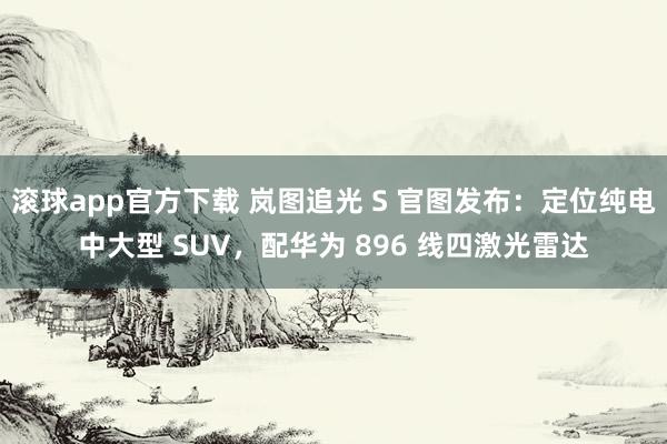 滚球app官方下载 岚图追光 S 官图发布：定位纯电中大型 SUV，配华为 896 线四激光雷达