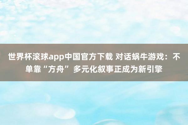 世界杯滚球app中国官方下载 对话蜗牛游戏：不单靠“方舟” 多元化叙事正成为新引擎