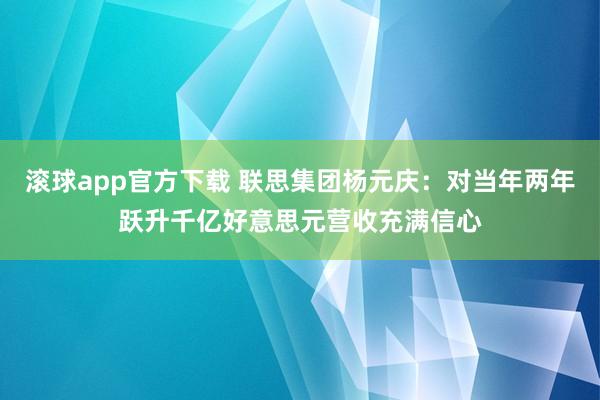 滚球app官方下载 联思集团杨元庆：对当年两年跃升千亿好意思元营收充满信心
