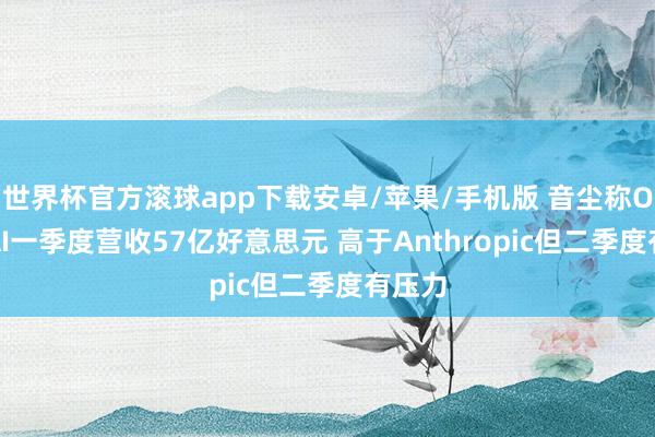 世界杯官方滚球app下载安卓/苹果/手机版 音尘称OpenAI一季度营收57亿好意思元 高于Anthropic但二季度有压力