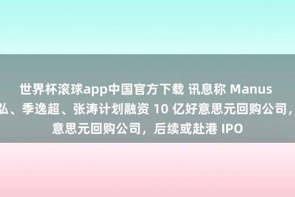 世界杯滚球app中国官方下载 讯息称 Manus 首创东说念主肖弘、季逸超、张涛计划融资 10 亿好意思元回购公司，后续或赴港 IPO
