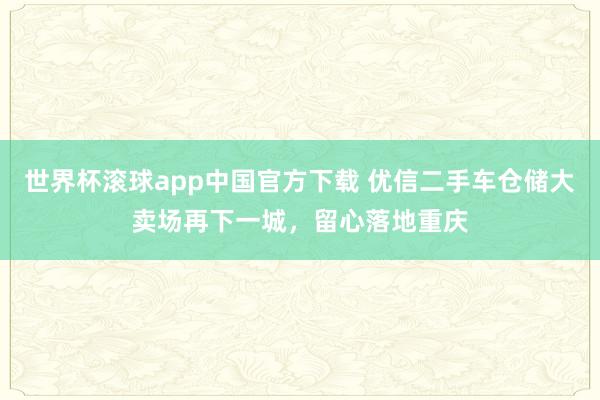 世界杯滚球app中国官方下载 优信二手车仓储大卖场再下一城，留心落地重庆