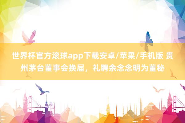 世界杯官方滚球app下载安卓/苹果/手机版 贵州茅台董事会换届，礼聘余念念明为董秘