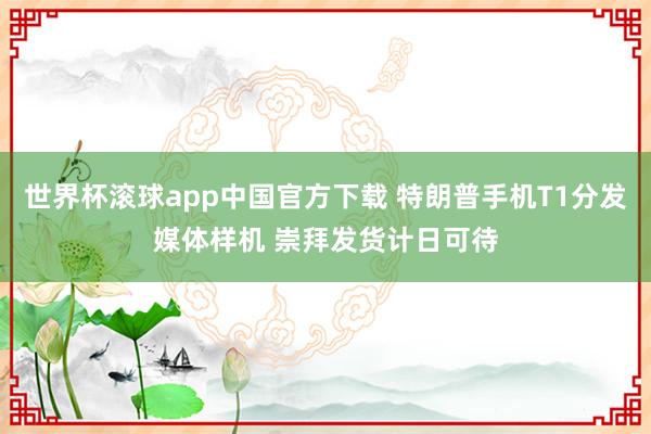 世界杯滚球app中国官方下载 特朗普手机T1分发媒体样机 崇拜发货计日可待