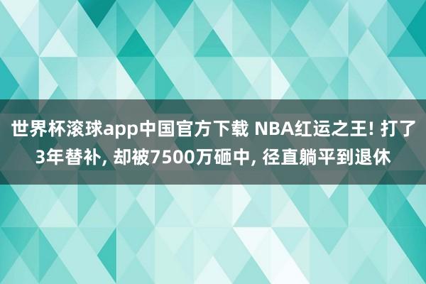 世界杯滚球app中国官方下载 NBA红运之王! 打了3年替补, 却被7500万砸中, 径直躺平到退休