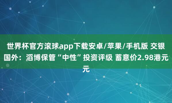 世界杯官方滚球app下载安卓/苹果/手机版 交银国外：滔博保管“中性”投资评级 蓄意价2.98港元