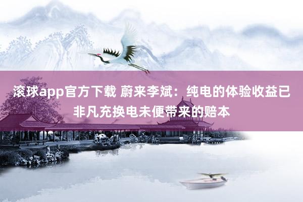 滚球app官方下载 蔚来李斌：纯电的体验收益已非凡充换电未便带来的赔本