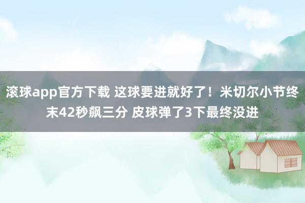 滚球app官方下载 这球要进就好了！米切尔小节终末42秒飙三分 皮球弹了3下最终没进