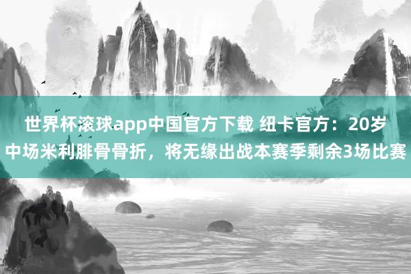 世界杯滚球app中国官方下载 纽卡官方：20岁中场米利腓骨骨折，将无缘出战本赛季剩余3场比赛