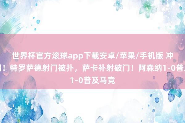 世界杯官方滚球app下载安卓/苹果/手机版 冲破僵局！特罗萨德射门被扑，萨卡补射破门！阿森纳1-0普及马竞