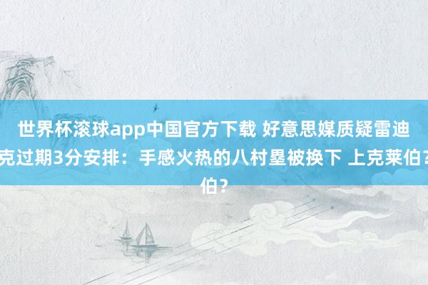 世界杯滚球app中国官方下载 好意思媒质疑雷迪克过期3分安排：手感火热的八村塁被换下 上克莱伯？