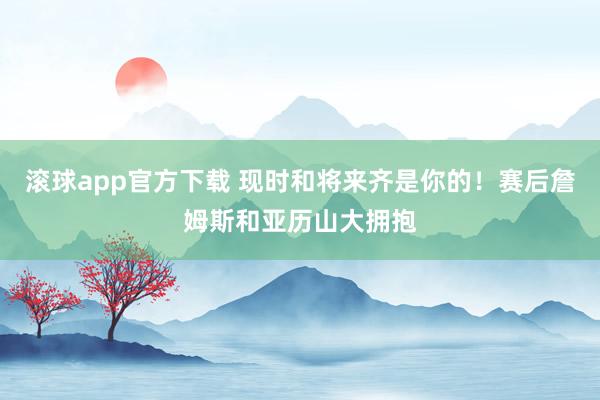 滚球app官方下载 现时和将来齐是你的！赛后詹姆斯和亚历山大拥抱