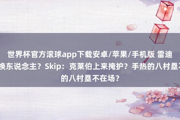 世界杯官方滚球app下载安卓/苹果/手机版 雷迪克什么换东说念主？Skip：克莱伯上来掩护？手热的八村塁不在场？
