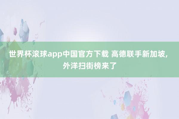 世界杯滚球app中国官方下载 高德联手新加坡, 外洋扫街榜来了