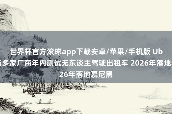 世界杯官方滚球app下载安卓/苹果/手机版 Uber集结多家厂商年内测试无东谈主驾驶出租车 2026年落地慕尼黑