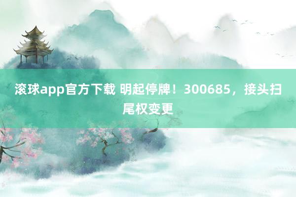 滚球app官方下载 明起停牌！300685，接头扫尾权变更