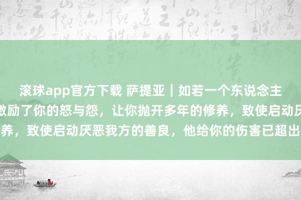 滚球app官方下载 萨提亚｜如若一个东说念主逼出你体内所有的恶，激励了你的怒与怨，让你抛开多年的修养，致使启动厌恶我方的善良，他给你的伤害已超出你承受极限