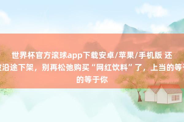 世界杯官方滚球app下载安卓/苹果/手机版 还是被沿途下架，别再松弛购买“网红饮料”了，上当的等于你
