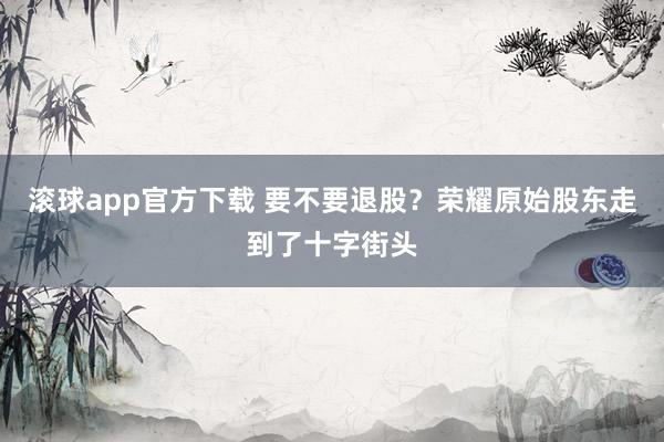 滚球app官方下载 要不要退股？荣耀原始股东走到了十字街头