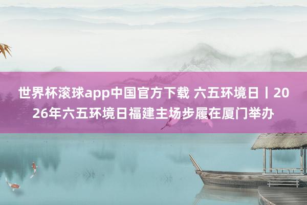 世界杯滚球app中国官方下载 六五环境日丨2026年六五环境日福建主场步履在厦门举办