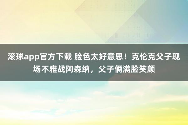 滚球app官方下载 脸色太好意思！克伦克父子现场不雅战阿森纳，父子俩满脸笑颜