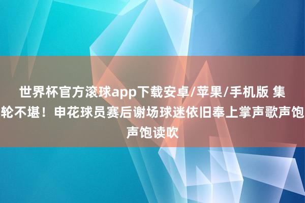 世界杯官方滚球app下载安卓/苹果/手机版 集合六轮不堪！申花球员赛后谢场球迷依旧奉上掌声歌声饱读吹