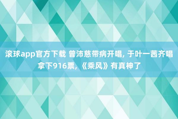 滚球app官方下载 曾沛慈带病开唱， 于叶一茜齐唱拿下916票， 《乘风》有真神了