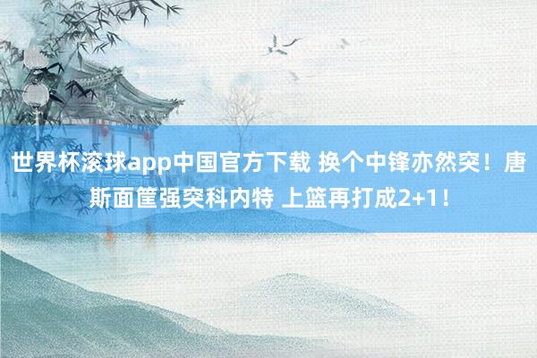 世界杯滚球app中国官方下载 换个中锋亦然突！唐斯面筐强突科内特 上篮再打成2+1！