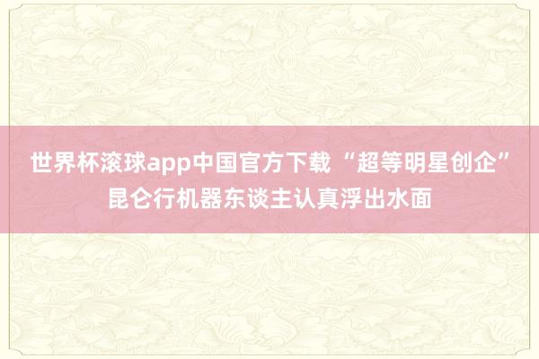 世界杯滚球app中国官方下载 “超等明星创企”昆仑行机器东谈主认真浮出水面