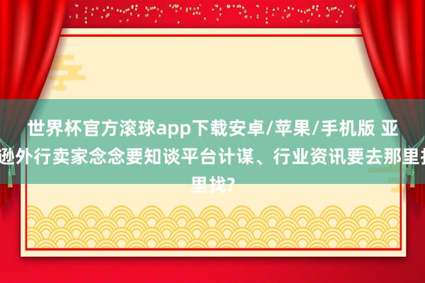 世界杯官方滚球app下载安卓/苹果/手机版 亚马逊外行卖家念念要知谈平台计谋、行业资讯要去那里找?