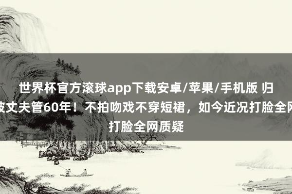 世界杯官方滚球app下载安卓/苹果/手机版 归亚蕾被丈夫管60年！不拍吻戏不穿短裙，如今近况打脸全网质疑