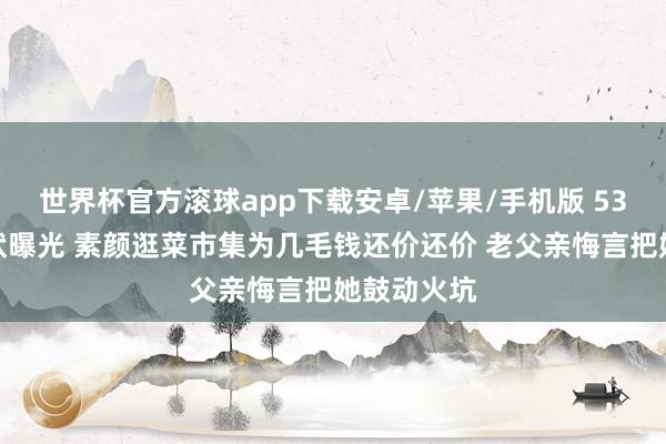 世界杯官方滚球app下载安卓/苹果/手机版 53岁董卿现状曝光 素颜逛菜市集为几毛钱还价还价 老父亲悔言把她鼓动火坑