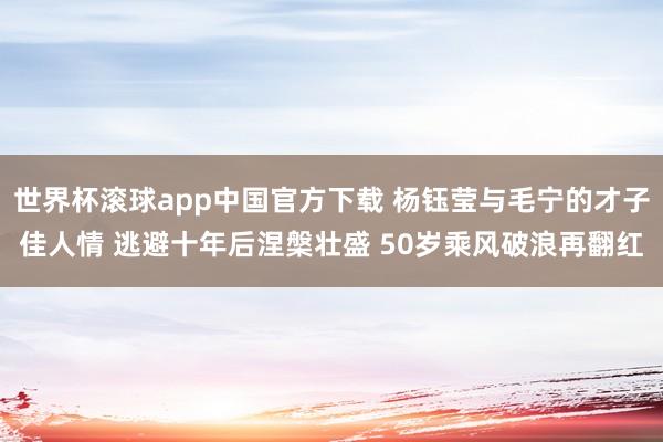 世界杯滚球app中国官方下载 杨钰莹与毛宁的才子佳人情 逃避十年后涅槃壮盛 50岁乘风破浪再翻红
