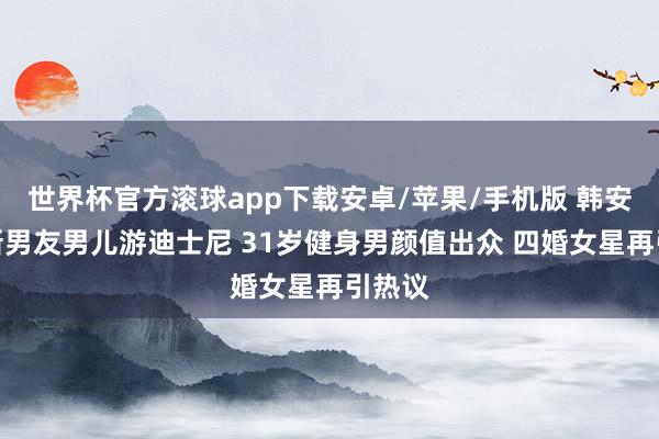 世界杯官方滚球app下载安卓/苹果/手机版 韩安冉带新男友男儿游迪士尼 31岁健身男颜值出众 四婚女星再引热议