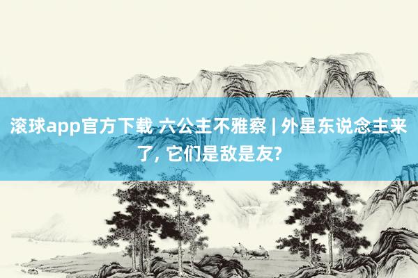 滚球app官方下载 六公主不雅察 | 外星东说念主来了， 它们是敌是友?