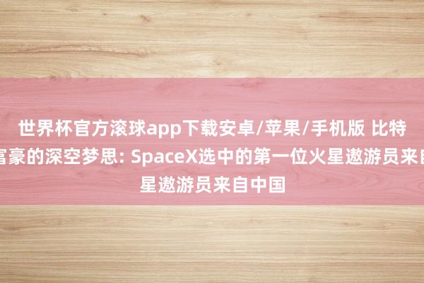 世界杯官方滚球app下载安卓/苹果/手机版 比特亿万富豪的深空梦思: SpaceX选中的第一位火星遨游员来自中国