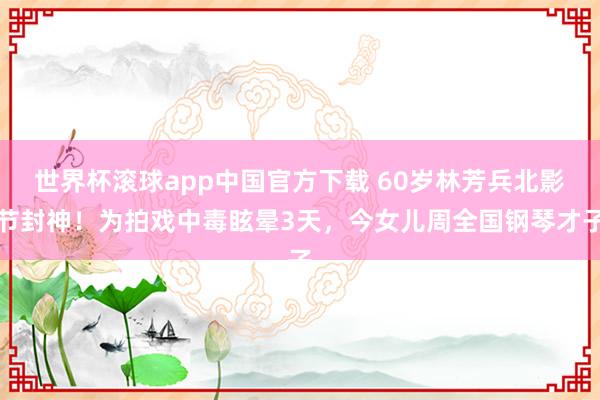 世界杯滚球app中国官方下载 60岁林芳兵北影节封神!为拍戏中毒眩晕3天,今女儿周全国钢琴才子