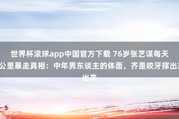 世界杯滚球app中国官方下载 76岁张艺谋每天5公里暴走真相：中年男东谈主的体面，齐是咬牙撑出来