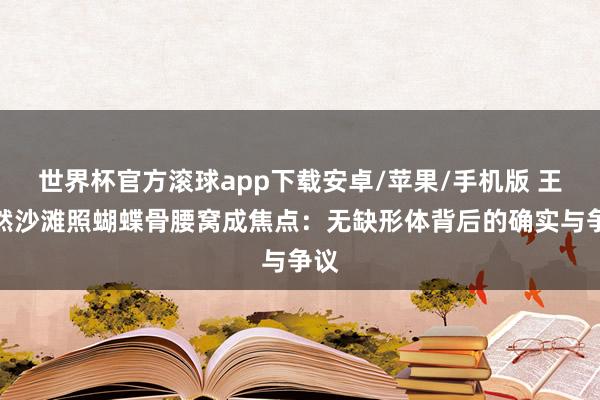 世界杯官方滚球app下载安卓/苹果/手机版 王楚然沙滩照蝴蝶骨腰窝成焦点：无缺形体背后的确实与争议