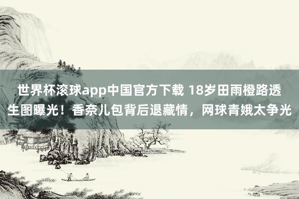 世界杯滚球app中国官方下载 18岁田雨橙路透生图曝光！香奈儿包背后退藏情，网球青娥太争光